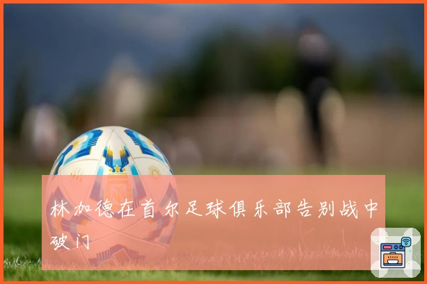 林加德在首尔足球俱乐部告别战中破门