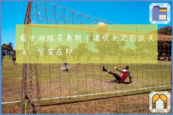 前中超球星奥斯卡退役决定引发关注，官宣在即