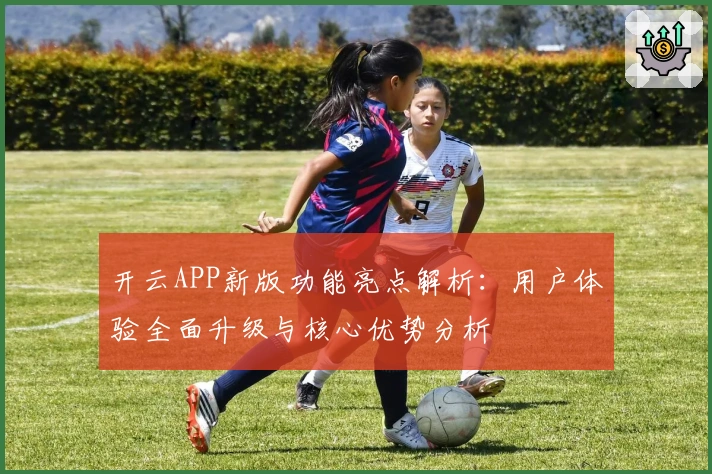 开云APP新版功能亮点解析：用户体验全面升级与核心优势分析