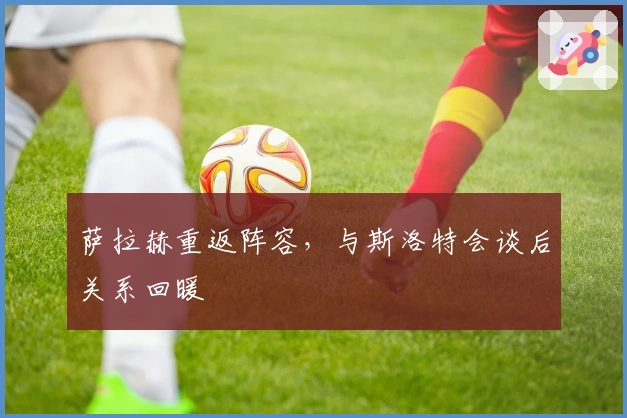 萨拉赫重返阵容，与斯洛特会谈后关系回暖