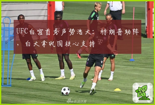 UFC白宫首秀声势浩大：特朗普助阵，白大拿巩固核心支持