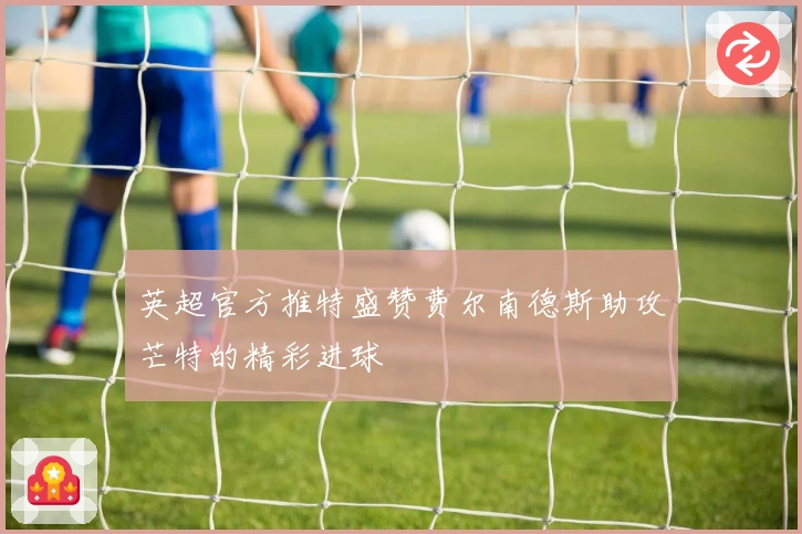 英超官方推特盛赞费尔南德斯助攻芒特的精彩进球