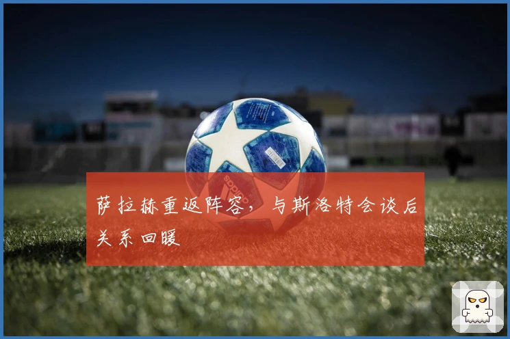 萨拉赫重返阵容，与斯洛特会谈后关系回暖