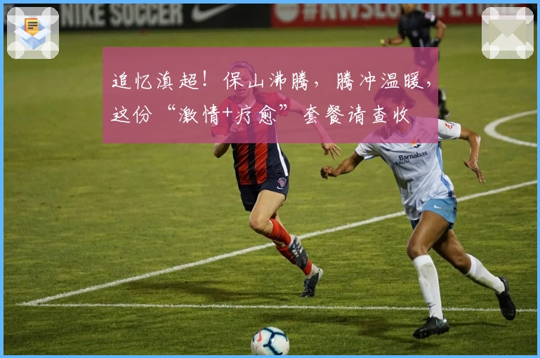 追忆滇超！保山沸腾，腾冲温暖，这份“激情+疗愈”套餐请查收