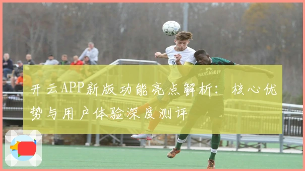 开云APP新版功能亮点解析：核心优势与用户体验深度测评