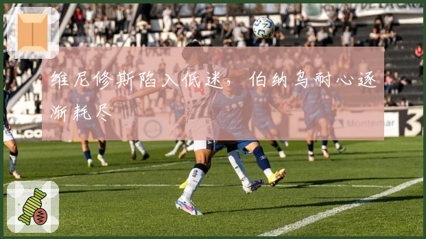 维尼修斯陷入低迷，伯纳乌耐心逐渐耗尽