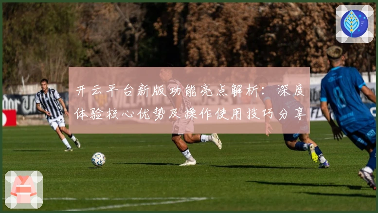开云平台新版功能亮点解析：深度体验核心优势及操作使用技巧分享