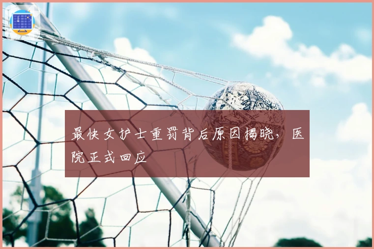 最快女护士重罚背后原因揭晓，医院正式回应