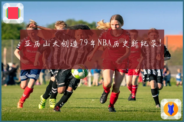 亚历山大创造79年NBA历史新纪录！