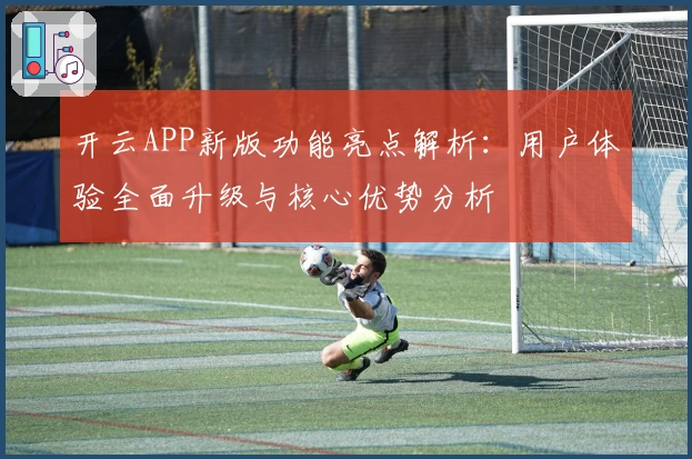 开云APP新版功能亮点解析:用户体验全面升级与核心优势分析