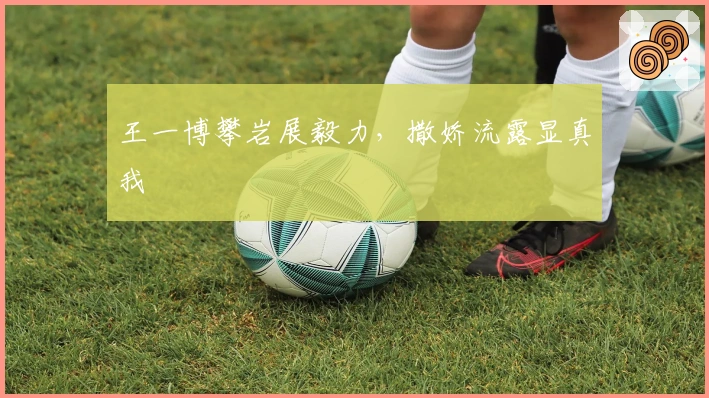 王一博攀岩展毅力，撒娇流露显真我