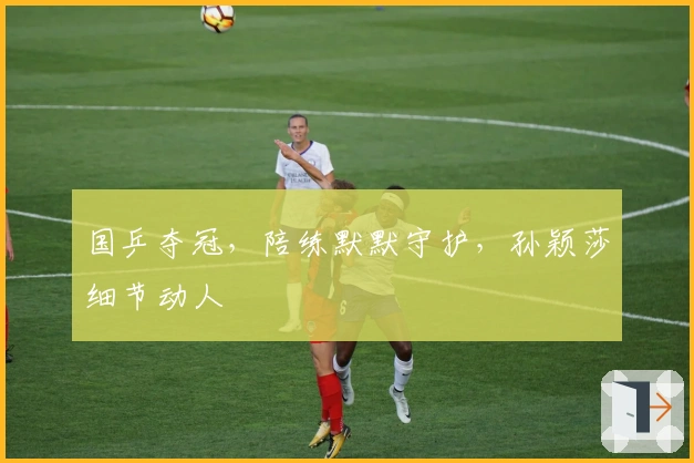 国乒夺冠，陪练默默守护，孙颖莎细节动人